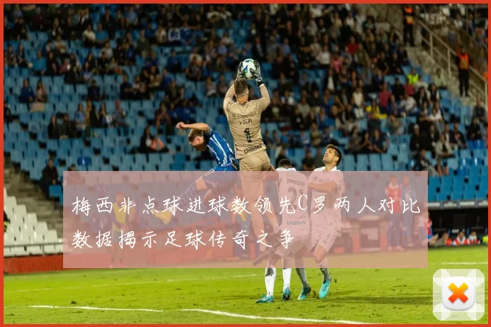 梅西非点球进球数领先C罗两人对比数据揭示足球传奇之争
