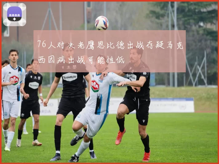 76人对决老鹰恩比德出战存疑马克西因病出战可能性低