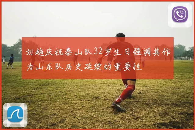 刘越庆祝泰山队32岁生日强调其作为山东队历史延续的重要性