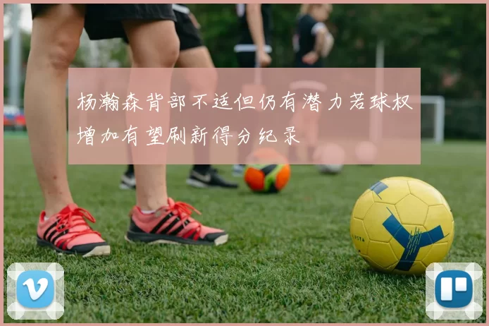 杨瀚森背部不适但仍有潜力若球权增加有望刷新得分纪录