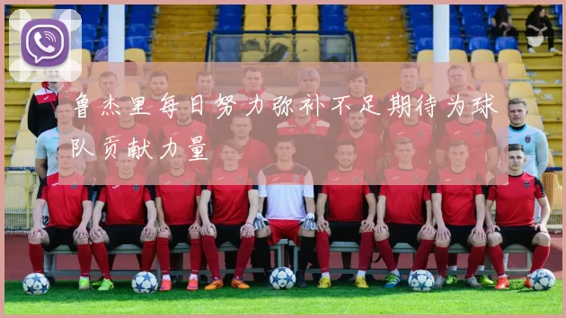 鲁杰里每日努力弥补不足期待为球队贡献力量
