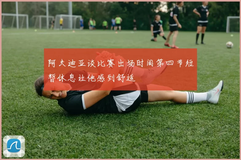 阿夫迪亚谈比赛出场时间第四节短暂休息让他感到舒适