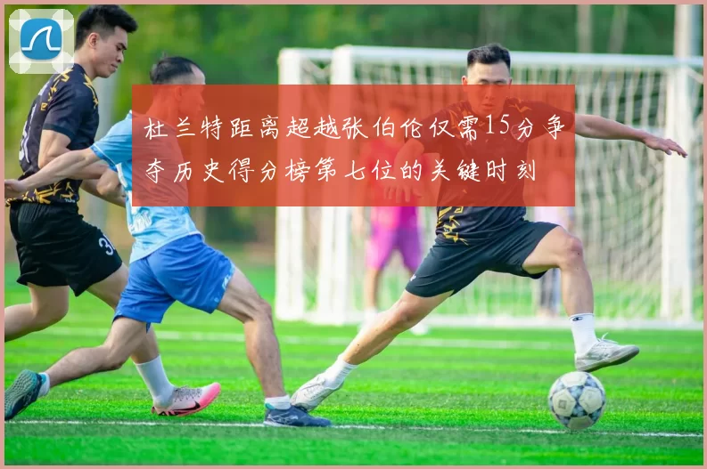 杜兰特距离超越张伯伦仅需15分争夺历史得分榜第七位的关键时刻