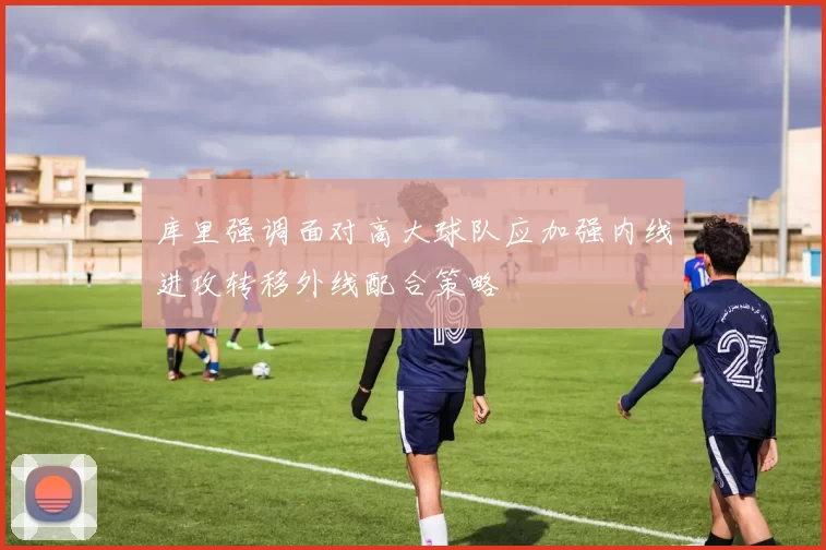 库里强调面对高大球队应加强内线进攻转移外线配合策略