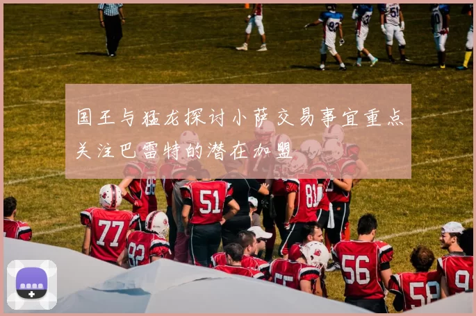 国王与猛龙探讨小萨交易事宜重点关注巴雷特的潜在加盟