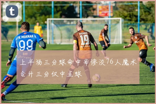 上半场三分球命中率惨淡76人魔术合计三分仅中五球