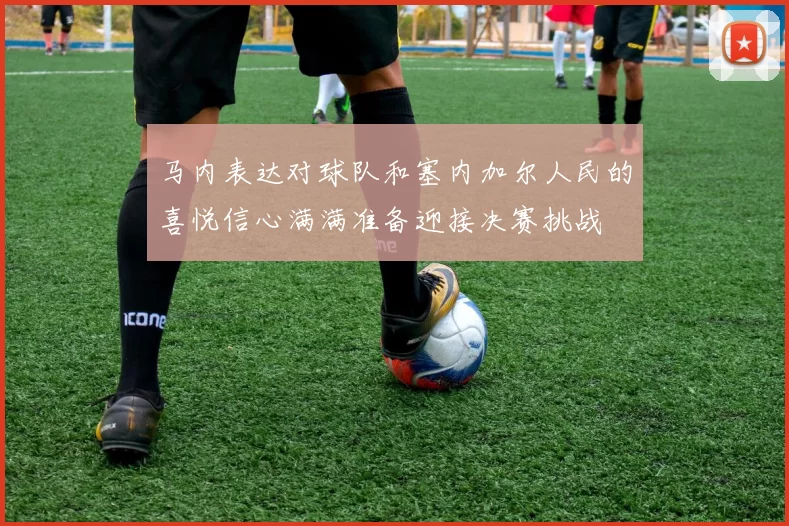 马内表达对球队和塞内加尔人民的喜悦信心满满准备迎接决赛挑战