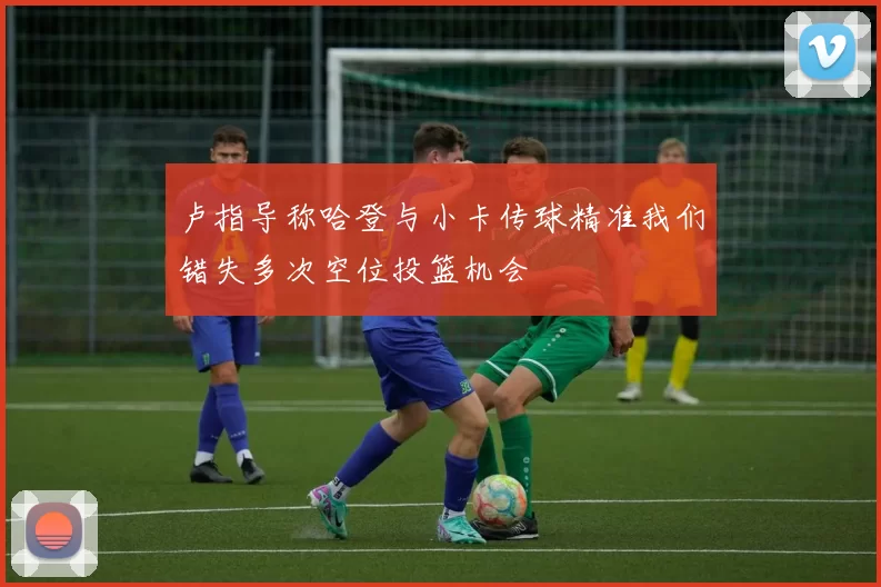 卢指导称哈登与小卡传球精准我们错失多次空位投篮机会