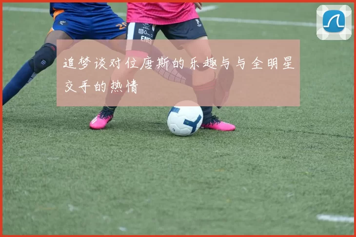 追梦谈对位唐斯的乐趣与与全明星交手的热情