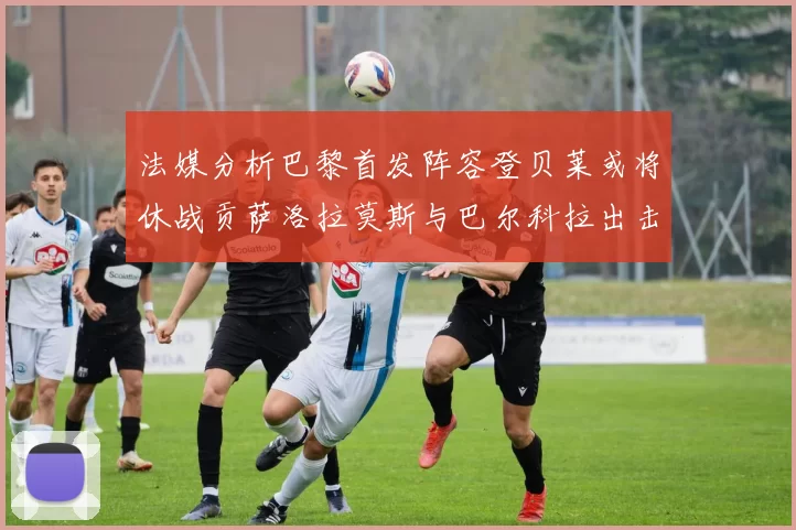 法媒分析巴黎首发阵容登贝莱或将休战贡萨洛拉莫斯与巴尔科拉出击