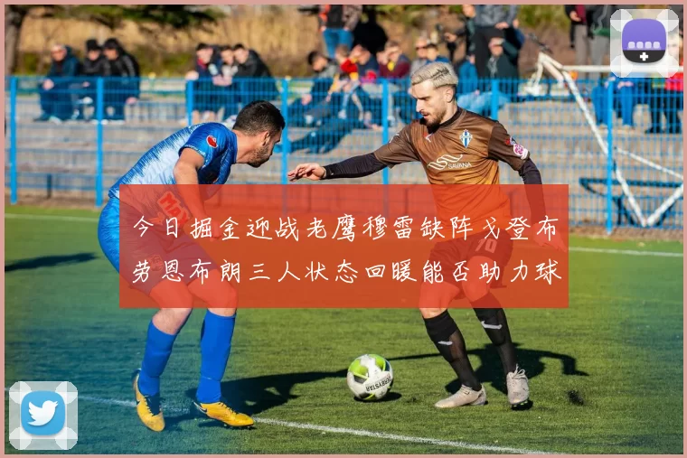 今日掘金迎战老鹰穆雷缺阵戈登布劳恩布朗三人状态回暖能否助力球队取胜